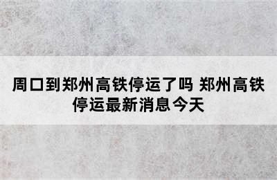 周口到郑州高铁停运了吗 郑州高铁停运最新消息今天